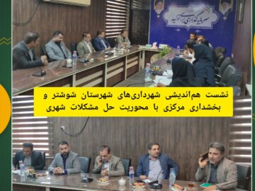 نشست هم اندیشی شهرداری های شهرستان شوشتر و بخشداری مرکزی با محوریت حل مشکلات شهری