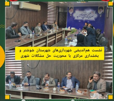 نشست هم اندیشی شهرداری های شهرستان شوشتر و بخشداری مرکزی با محوریت حل مشکلات شهری